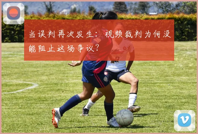当误判再次发生：视频裁判为何没能阻止这场争议？