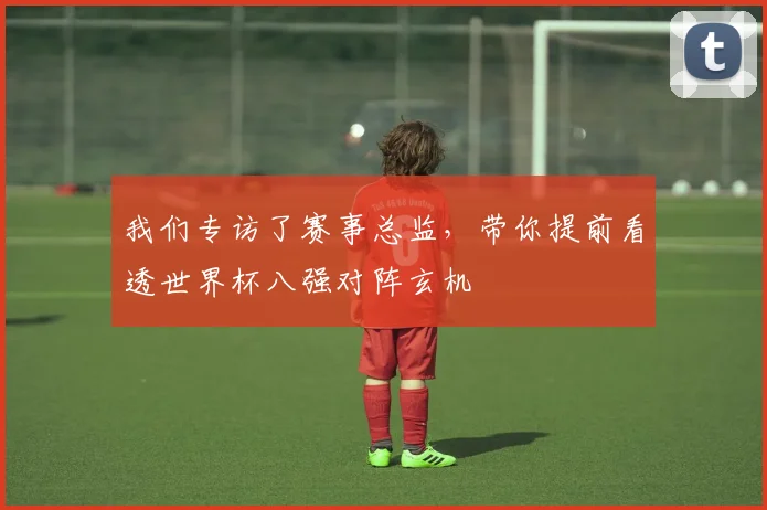 我们专访了赛事总监，带你提前看透世界杯八强对阵玄机
