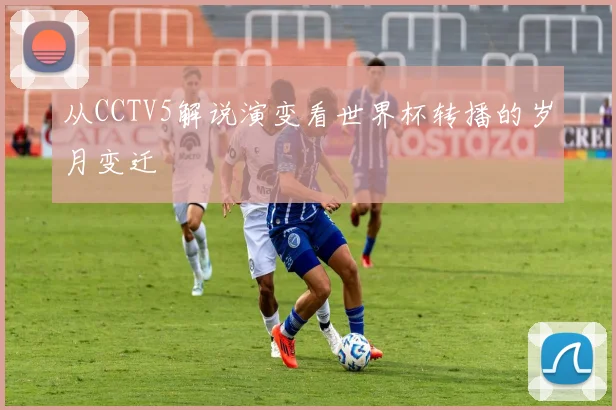 从CCTV5解说演变看世界杯转播的岁月变迁