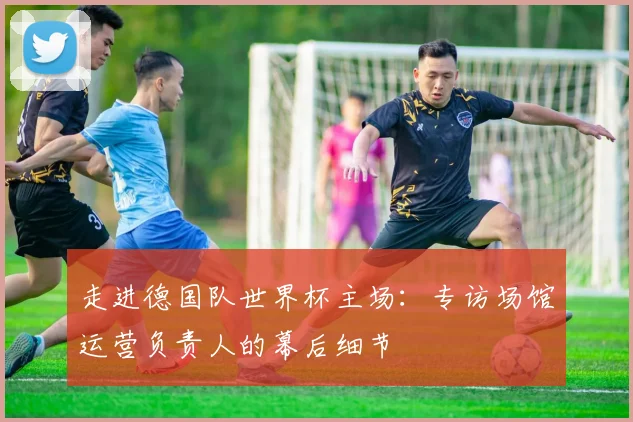走进德国队世界杯主场：专访场馆运营负责人的幕后细节