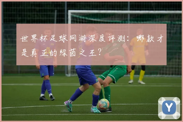 世界杯足球网游深度评测:哪款才是真正的绿茵之王?