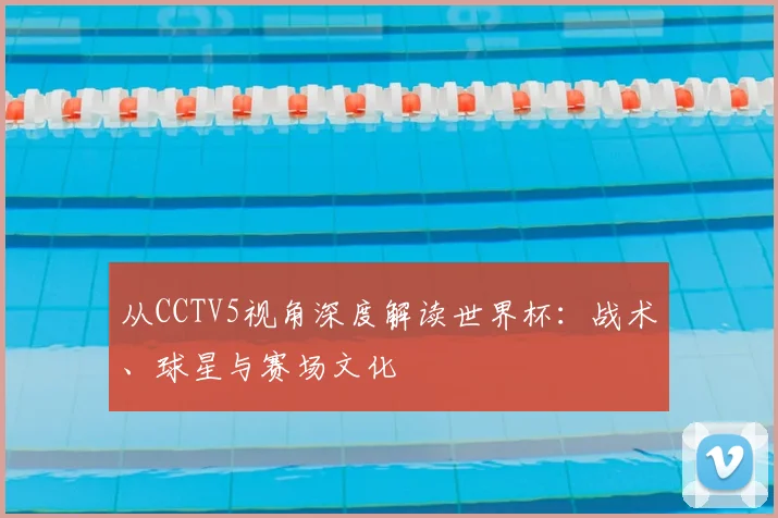 从CCTV5视角深度解读世界杯：战术、球星与赛场文化