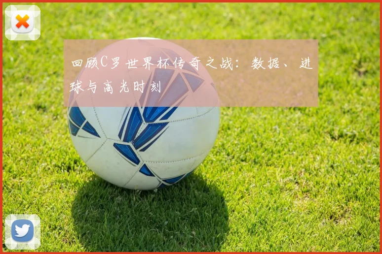 回顾C罗世界杯传奇之战：数据、进球与高光时刻