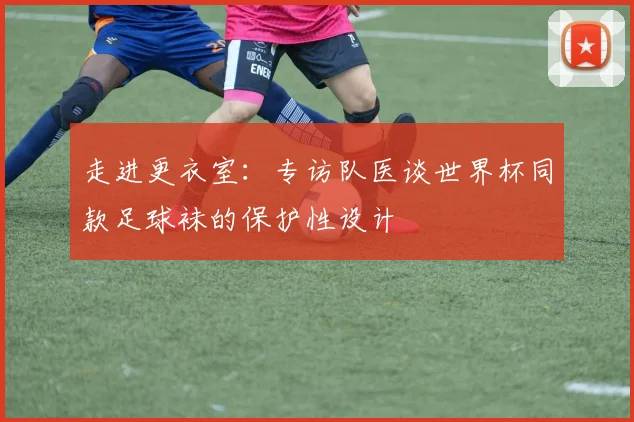 走进更衣室：专访队医谈世界杯同款足球袜的保护性设计