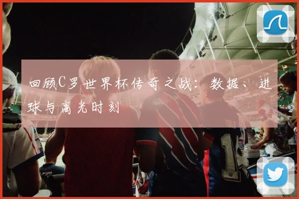 回顾C罗世界杯传奇之战：数据、进球与高光时刻