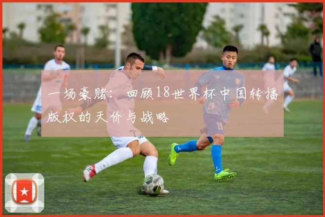 一场豪赌：回顾18世界杯中国转播版权的天价与战略
