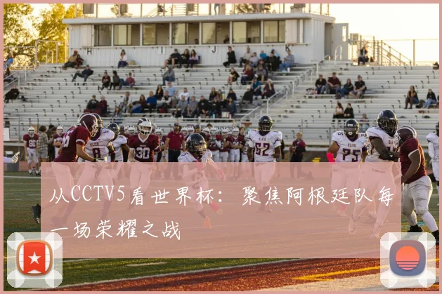 从CCTV5看世界杯：聚焦阿根廷队每一场荣耀之战